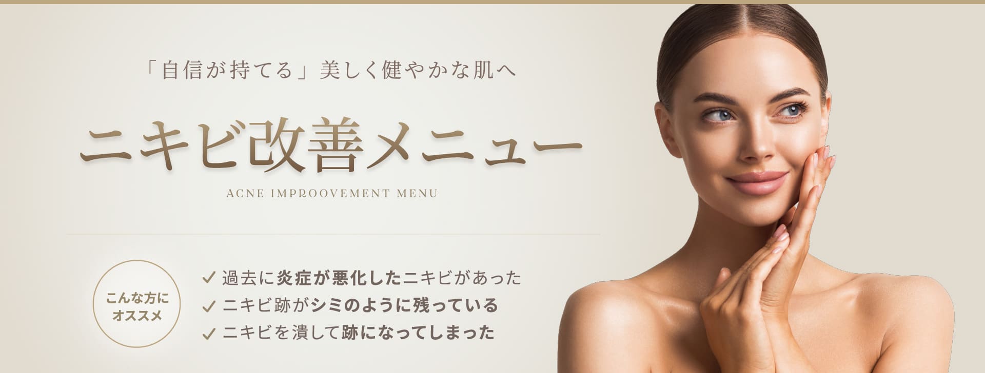 「自信が持てる」 美しく健やかな肌へ ニキビ改善メニュー ACNE IMPROOVEMENT MENU こんな方にオススメ 過去に炎症が悪化したニキビがあった ニキビ跡がシミのように残っている ニキビを潰して跡になってしまった